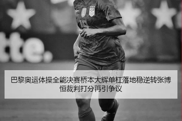 巴黎奥运体操全能决赛桥本大辉单杠落地稳逆转张博恒裁判打分再引争议